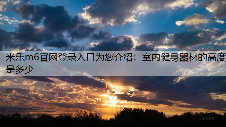 <strong>米乐m6官网登录入口为您介绍：室内健身器材的高度是多少</strong>