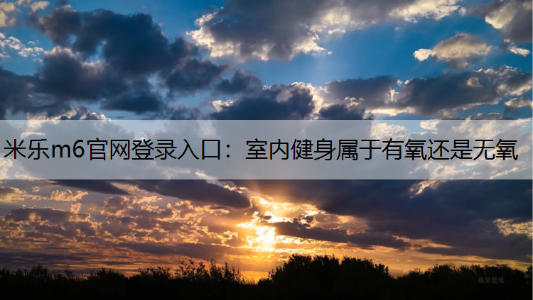 <strong>米乐m6官网登录入口：室内健身属于有氧还是无氧</strong>